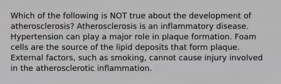 Which of the following is NOT true about the development of atherosclerosis? Atherosclerosis is an inflammatory disease. Hypertension can play a major role in plaque formation. Foam cells are the source of the lipid deposits that form plaque. External factors, such as smoking, cannot cause injury involved in the atherosclerotic inflammation.