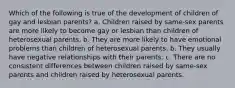 Which of the following is true of the development of children of gay and lesbian parents? a. Children raised by same-sex parents are more likely to become gay or lesbian than children of heterosexual parents. b. They are more likely to have emotional problems than children of heterosexual parents. b. They usually have negative relationships with their parents. c. There are no consistent differences between children raised by same-sex parents and children raised by heterosexual parents.