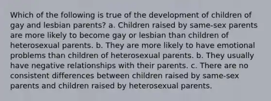 Which of the following is true of the development of children of gay and lesbian parents? a. Children raised by same-sex parents are more likely to become gay or lesbian than children of heterosexual parents. b. They are more likely to have emotional problems than children of heterosexual parents. b. They usually have negative relationships with their parents. c. There are no consistent differences between children raised by same-sex parents and children raised by heterosexual parents.