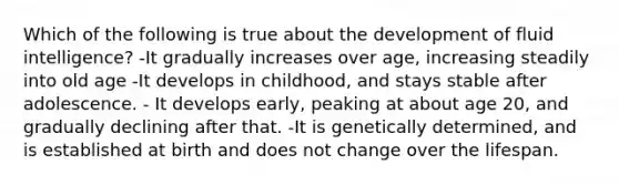 Which of the following is true about the development of fluid intelligence? -It gradually increases over age, increasing steadily into old age -It develops in childhood, and stays stable after adolescence. - It develops early, peaking at about age 20, and gradually declining after that. -It is genetically determined, and is established at birth and does not change over the lifespan.