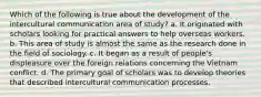 Which of the following is true about the development of the intercultural communication area of study? a. It originated with scholars looking for practical answers to help overseas workers. b. This area of study is almost the same as the research done in the field of sociology. c. It began as a result of people's displeasure over the foreign relations concerning the Vietnam conflict. d. The primary goal of scholars was to develop theories that described intercultural communication processes.