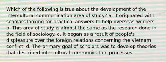 Which of the following is true about the development of the intercultural communication area of study? a. It originated with scholars looking for practical answers to help overseas workers. b. This area of study is almost the same as the research done in the field of sociology. c. It began as a result of people's displeasure over the foreign relations concerning the Vietnam conflict. d. The primary goal of scholars was to develop theories that described intercultural communication processes.