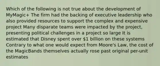 Which of the following is not true about the development of MyMagic+ The firm had the backing of executive leadership who also provided resources to support the complex and expensive project Many disparate teams were impacted by the project, presenting political challenges in a project so large It is estimated that Disney spent over 1 billion on these systems Contrary to what one would expect from Moore's Law, the cost of the MagicBands themselves actually rose past original per-unit estimates