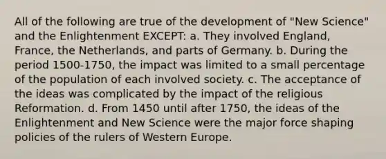 All of the following are true of the development of "New Science" and the Enlightenment EXCEPT: a. They involved England, France, the Netherlands, and parts of Germany. b. During the period 1500-1750, the impact was limited to a small percentage of the population of each involved society. c. The acceptance of the ideas was complicated by the impact of the religious Reformation. d. From 1450 until after 1750, the ideas of the Enlightenment and New Science were the major force shaping policies of the rulers of Western Europe.