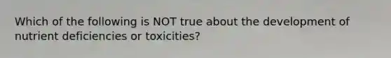 Which of the following is NOT true about the development of nutrient deficiencies or toxicities?