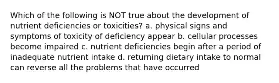 Which of the following is NOT true about the development of nutrient deficiencies or toxicities? a. physical signs and symptoms of toxicity of deficiency appear b. cellular processes become impaired c. nutrient deficiencies begin after a period of inadequate nutrient intake d. returning dietary intake to normal can reverse all the problems that have occurred