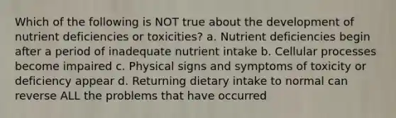 Which of the following is NOT true about the development of nutrient deficiencies or toxicities? a. Nutrient deficiencies begin after a period of inadequate nutrient intake b. Cellular processes become impaired c. Physical signs and symptoms of toxicity or deficiency appear d. Returning dietary intake to normal can reverse ALL the problems that have occurred