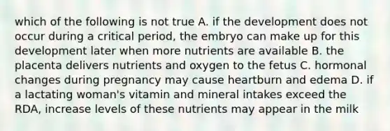 which of the following is not true A. if the development does not occur during a critical period, the embryo can make up for this development later when more nutrients are available B. the placenta delivers nutrients and oxygen to the fetus C. hormonal changes during pregnancy may cause heartburn and edema D. if a lactating woman's vitamin and mineral intakes exceed the RDA, increase levels of these nutrients may appear in the milk