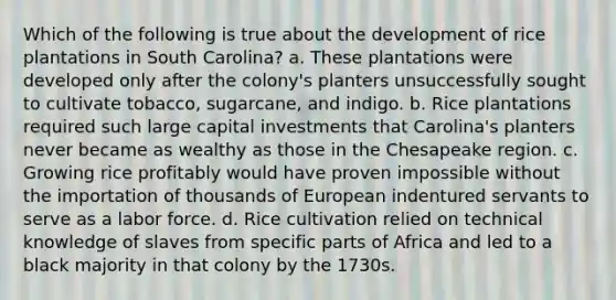 Which of the following is true about the development of rice plantations in South Carolina? a. These plantations were developed only after the colony's planters unsuccessfully sought to cultivate tobacco, sugarcane, and indigo. b. Rice plantations required such large capital investments that Carolina's planters never became as wealthy as those in the Chesapeake region. c. Growing rice profitably would have proven impossible without the importation of thousands of European indentured servants to serve as a labor force. d. Rice cultivation relied on technical knowledge of slaves from specific parts of Africa and led to a black majority in that colony by the 1730s.