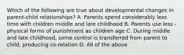 Which of the following are true about developmental changes in parent-child relationships? A. Parents spend considerably less time with children middle and late childhood B. Parents use less - physical forms of punishment as children age C. During middle and late childhood, some control is transferred from parent to child, producing co-relation D. All of the above