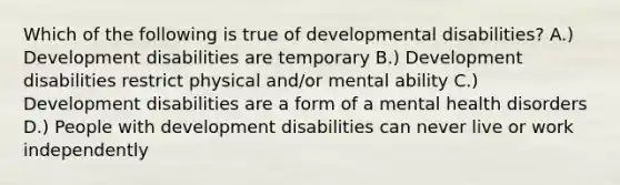 Which of the following is true of developmental disabilities? A.) Development disabilities are temporary B.) Development disabilities restrict physical and/or mental ability C.) Development disabilities are a form of a mental health disorders D.) People with development disabilities can never live or work independently