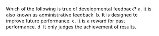 Which of the following is true of developmental feedback? a. It is also known as administrative feedback. b. It is designed to improve future performance. c. It is a reward for past performance. d. It only judges the achievement of results.