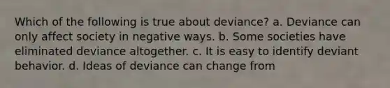 Which of the following is true about deviance? a. Deviance can only affect society in negative ways. b. Some societies have eliminated deviance altogether. c. It is easy to identify deviant behavior. d. Ideas of deviance can change from