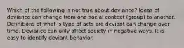 Which of the following is not true about deviance? Ideas of deviance can change from one social context (group) to another. Definitions of what is type of acts are deviant can change over time. Deviance can only affect society in negative ways. It is easy to identify deviant behavior.