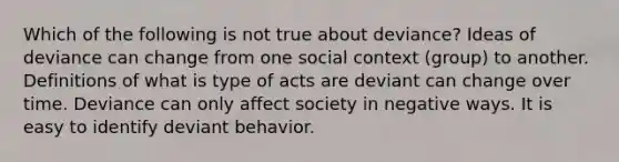 Which of the following is not true about deviance? Ideas of deviance can change from one social context (group) to another. Definitions of what is type of acts are deviant can change over time. Deviance can only affect society in negative ways. It is easy to identify deviant behavior.