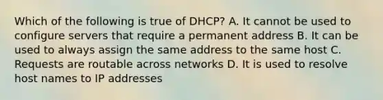 Which of the following is true of DHCP? A. It cannot be used to configure servers that require a permanent address B. It can be used to always assign the same address to the same host C. Requests are routable across networks D. It is used to resolve host names to IP addresses