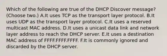 Which of the following are true of the DHCP Discover message? (Choose two.) A.It uses TCP as the transport layer protocol. B.It uses UDP as the transport layer protocol. C.It uses a reserved multicast MAC address. D.It uses a unicast data link and network layer address to reach the DHCP server. E.It uses a destination MAC address of FFFF.FFFF.FFFF. F.It is commonly ignored and discarded by the DHCP server.