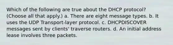 Which of the following are true about the DHCP protocol? (Choose all that apply.) a. There are eight message types. b. It uses the UDP Transport-layer protocol. c. DHCPDISCOVER messages sent by clients' traverse routers. d. An initial address lease involves three packets.