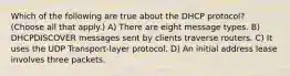 Which of the following are true about the DHCP protocol? (Choose all that apply.) A) There are eight message types. B) DHCPDISCOVER messages sent by clients traverse routers. C) It uses the UDP Transport-layer protocol. D) An initial address lease involves three packets.