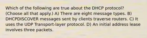 Which of the following are true about the DHCP protocol? (Choose all that apply.) A) There are eight message types. B) DHCPDISCOVER messages sent by clients traverse routers. C) It uses the UDP Transport-layer protocol. D) An initial address lease involves three packets.