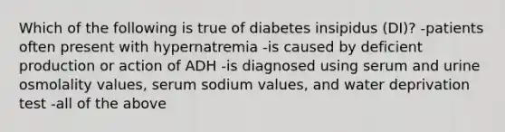 Which of the following is true of diabetes insipidus (DI)? -patients often present with hypernatremia -is caused by deficient production or action of ADH -is diagnosed using serum and urine osmolality values, serum sodium values, and water deprivation test -all of the above