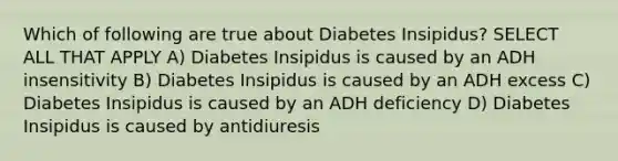 Which of following are true about Diabetes Insipidus? SELECT ALL THAT APPLY A) Diabetes Insipidus is caused by an ADH insensitivity B) Diabetes Insipidus is caused by an ADH excess C) Diabetes Insipidus is caused by an ADH deficiency D) Diabetes Insipidus is caused by antidiuresis