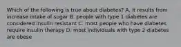 Which of the following is true about diabetes? A. it results from increase intake of sugar B. people with type 1 diabetes are considered insulin resistant C. most people who have diabetes require insulin therapy D. most individuals with type 2 diabetes are obese