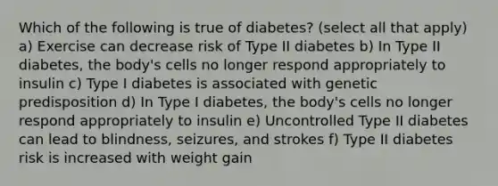 Which of the following is true of diabetes? (select all that apply) a) Exercise can decrease risk of Type II diabetes b) In Type II diabetes, the body's cells no longer respond appropriately to insulin c) Type I diabetes is associated with genetic predisposition d) In Type I diabetes, the body's cells no longer respond appropriately to insulin e) Uncontrolled Type II diabetes can lead to blindness, seizures, and strokes f) Type II diabetes risk is increased with weight gain