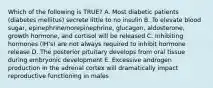 Which of the following is TRUE? A. Most diabetic patients (diabetes mellitus) secrete little to no insulin B. To elevate blood sugar, epinephrine/norepinephrine, glucagon, aldosterone, growth hormone, and cortisol will be released C. Inhibiting hormones (IH's) are not always required to inhibit hormone release D. The posterior pituitary develops from oral tissue during embryonic development E. Excessive androgen production in the adrenal cortex will dramatically impact reproductive functioning in males