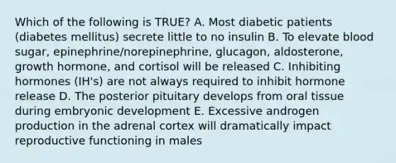 Which of the following is TRUE? A. Most diabetic patients (diabetes mellitus) secrete little to no insulin B. To elevate blood sugar, epinephrine/norepinephrine, glucagon, aldosterone, growth hormone, and cortisol will be released C. Inhibiting hormones (IH's) are not always required to inhibit hormone release D. The posterior pituitary develops from oral tissue during embryonic development E. Excessive androgen production in the adrenal cortex will dramatically impact reproductive functioning in males