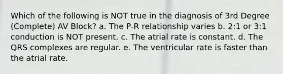 Which of the following is NOT true in the diagnosis of 3rd Degree (Complete) AV Block? a. The P-R relationship varies b. 2:1 or 3:1 conduction is NOT present. c. The atrial rate is constant. d. The QRS complexes are regular. e. The ventricular rate is faster than the atrial rate.