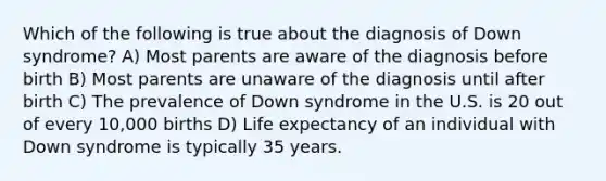 Which of the following is true about the diagnosis of Down syndrome? A) Most parents are aware of the diagnosis before birth B) Most parents are unaware of the diagnosis until after birth C) The prevalence of Down syndrome in the U.S. is 20 out of every 10,000 births D) Life expectancy of an individual with Down syndrome is typically 35 years.