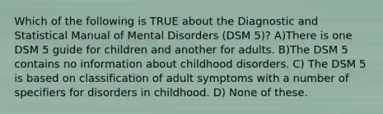 Which of the following is TRUE about the Diagnostic and Statistical Manual of Mental Disorders (DSM 5)? A)There is one DSM 5 guide for children and another for adults. B)The DSM 5 contains no information about childhood disorders. C) The DSM 5 is based on classification of adult symptoms with a number of specifiers for disorders in childhood. D) None of these.