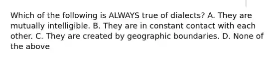 Which of the following is ALWAYS true of dialects? A. They are mutually intelligible. B. They are in constant contact with each other. C. They are created by geographic boundaries. D. None of the above