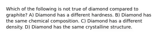 Which of the following is not true of diamond compared to graphite? A) Diamond has a different hardness. B) Diamond has the same chemical composition. C) Diamond has a different density. D) Diamond has the same crystalline structure.