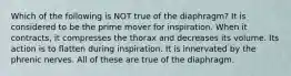 Which of the following is NOT true of the diaphragm? It is considered to be the prime mover for inspiration. When it contracts, it compresses the thorax and decreases its volume. Its action is to flatten during inspiration. It is innervated by the phrenic nerves. All of these are true of the diaphragm.