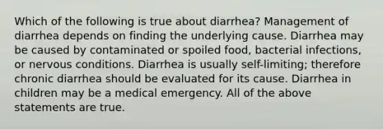 Which of the following is true about diarrhea? Management of diarrhea depends on finding the underlying cause. Diarrhea may be caused by contaminated or spoiled food, bacterial infections, or nervous conditions. Diarrhea is usually self-limiting; therefore chronic diarrhea should be evaluated for its cause. Diarrhea in children may be a medical emergency. All of the above statements are true.