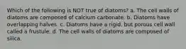 Which of the following is NOT true of diatoms? a. The cell walls of diatoms are composed of calcium carbonate. b. Diatoms have overlapping halves. c. Diatoms have a rigid, but porous cell wall called a frustule. d. The cell walls of diatoms are composed of silica.