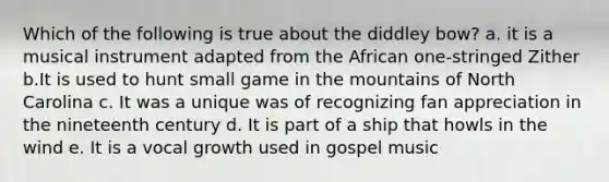 Which of the following is true about the diddley bow? a. it is a musical instrument adapted from the African one-stringed Zither b.It is used to hunt small game in the mountains of North Carolina c. It was a unique was of recognizing fan appreciation in the nineteenth century d. It is part of a ship that howls in the wind e. It is a vocal growth used in gospel music