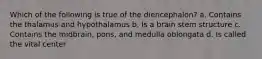 Which of the following is true of the diencephalon? a. Contains the thalamus and hypothalamus b. Is a brain stem structure c. Contains the midbrain, pons, and medulla oblongata d. Is called the vital center