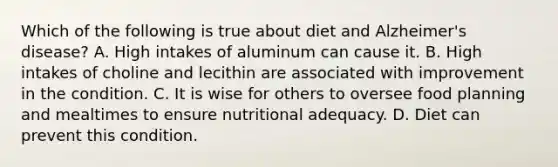 Which of the following is true about diet and Alzheimer's disease? A. High intakes of aluminum can cause it. B. High intakes of choline and lecithin are associated with improvement in the condition. C. It is wise for others to oversee food planning and mealtimes to ensure nutritional adequacy. D. Diet can prevent this condition.