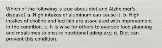 Which of the following is true about diet and Alzheimer's disease? a. High intakes of aluminum can cause it. b. High intakes of choline and lecithin are associated with improvement in the condition. c. It is wise for others to oversee food planning and mealtimes to ensure nutritional adequacy. d. Diet can prevent this condition.