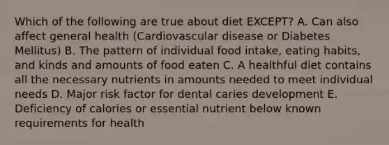 Which of the following are true about diet EXCEPT? A. Can also affect general health (Cardiovascular disease or Diabetes Mellitus) B. The pattern of individual food intake, eating habits, and kinds and amounts of food eaten C. A healthful diet contains all the necessary nutrients in amounts needed to meet individual needs D. Major risk factor for dental caries development E. Deficiency of calories or essential nutrient below known requirements for health