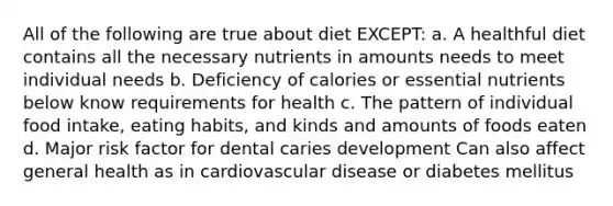 All of the following are true about diet EXCEPT: a. A healthful diet contains all the necessary nutrients in amounts needs to meet individual needs b. Deficiency of calories or essential nutrients below know requirements for health c. The pattern of individual food intake, eating habits, and kinds and amounts of foods eaten d. Major risk factor for dental caries development Can also affect general health as in cardiovascular disease or diabetes mellitus