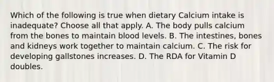 Which of the following is true when dietary Calcium intake is inadequate? Choose all that apply. A. The body pulls calcium from the bones to maintain blood levels. B. The intestines, bones and kidneys work together to maintain calcium. C. The risk for developing gallstones increases. D. The RDA for Vitamin D doubles.