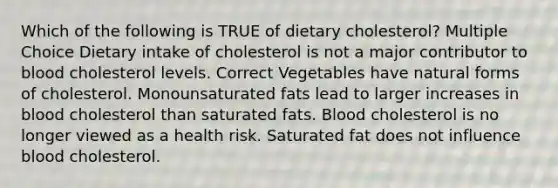 Which of the following is TRUE of dietary cholesterol? Multiple Choice Dietary intake of cholesterol is not a major contributor to blood cholesterol levels. Correct Vegetables have natural forms of cholesterol. Monounsaturated fats lead to larger increases in blood cholesterol than saturated fats. Blood cholesterol is no longer viewed as a health risk. Saturated fat does not influence blood cholesterol.