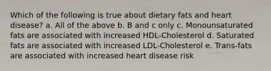 Which of the following is true about dietary fats and heart disease? a. All of the above b. B and c only c. Monounsaturated fats are associated with increased HDL-Cholesterol d. Saturated fats are associated with increased LDL-Cholesterol e. Trans-fats are associated with increased heart disease risk