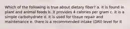 Which of the following is true about dietary fiber? a. it is found in plant and animal foods b. it provides 4 calories per gram c. it is a simple carbohydrate d. it is used for tissue repair and maintenance e. there is a recommended intake (DRI) level for it