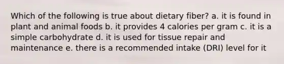 Which of the following is true about dietary fiber? a. it is found in plant and animal foods b. it provides 4 calories per gram c. it is a simple carbohydrate d. it is used for tissue repair and maintenance e. there is a recommended intake (DRI) level for it