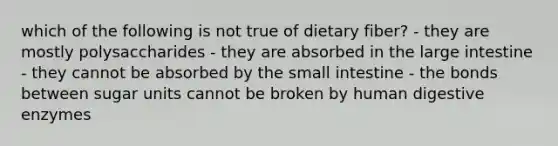 which of the following is not true of dietary fiber? - they are mostly polysaccharides - they are absorbed in the large intestine - they cannot be absorbed by the small intestine - the bonds between sugar units cannot be broken by human digestive enzymes